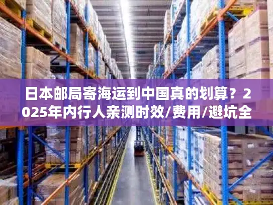 日本邮局寄海运到中国真的划算？2025年内行人亲测时效/费用/避坑全揭秘！