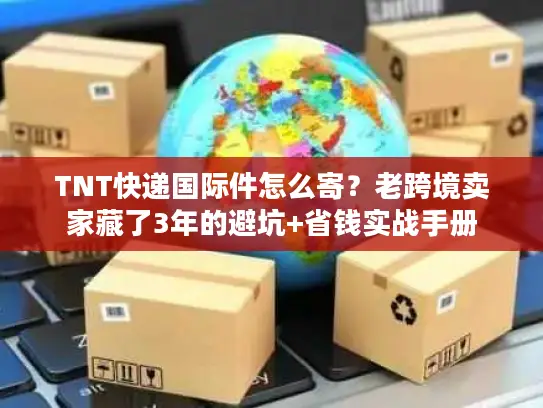TNT快递国际件怎么寄？老跨境卖家藏了3年的避坑+省钱实战手册