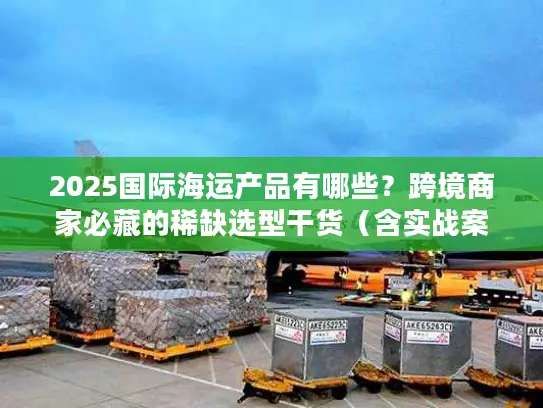 2025国际海运产品有哪些？跨境商家必藏的稀缺选型干货（含实战案例）