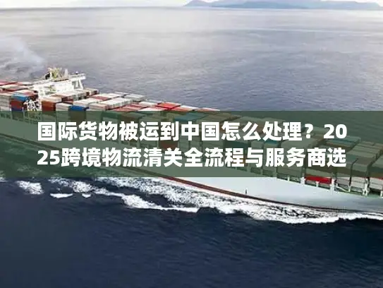 国际货物被运到中国怎么处理？2025跨境物流清关全流程与服务商选择攻略