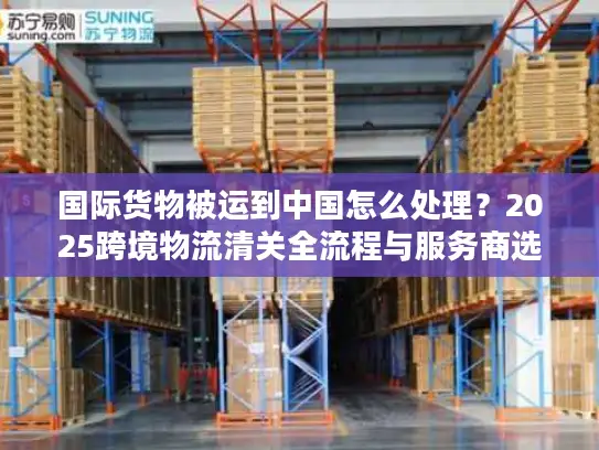 国际货物被运到中国怎么处理？2025跨境物流清关全流程与服务商选择攻略