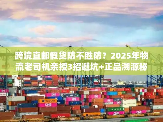 跨境直邮假货防不胜防？2025年物流老司机亲授3招避坑+正品溯源秘籍