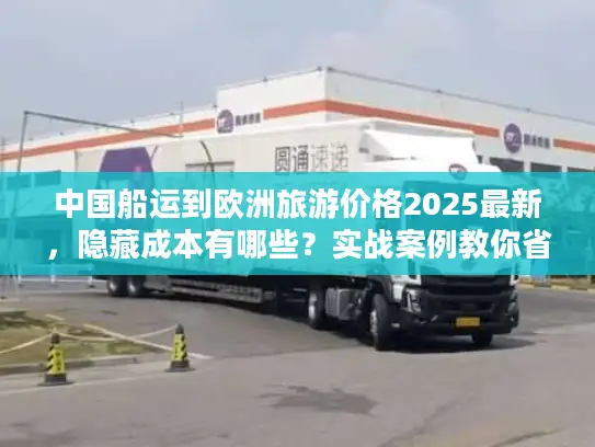 中国船运到欧洲旅游价格2025最新，隐藏成本有哪些？实战案例教你省30%运费！