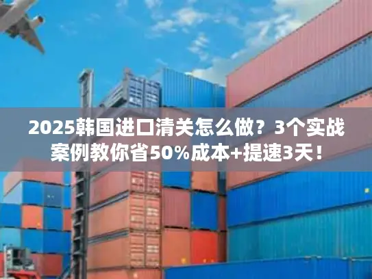 2025韩国进口清关怎么做？3个实战案例教你省50%成本+提速3天！