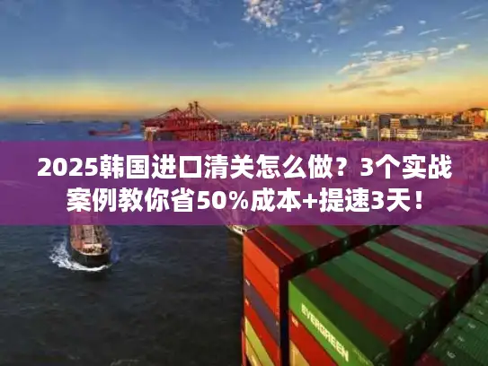 2025韩国进口清关怎么做？3个实战案例教你省50%成本+提速3天！