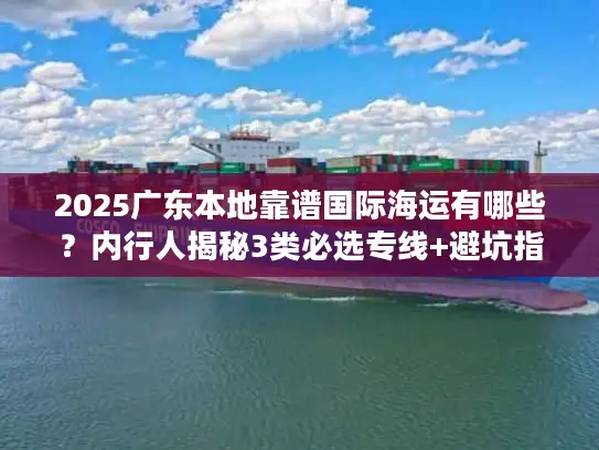 2025广东本地靠谱国际海运有哪些？内行人揭秘3类必选专线+避坑指南