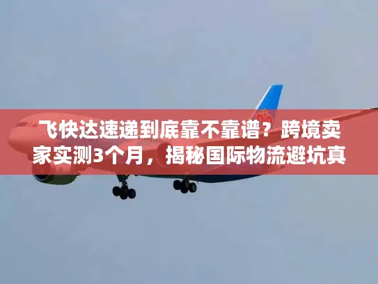 飞快达速递到底靠不靠谱？跨境卖家实测3个月，揭秘国际物流避坑真相