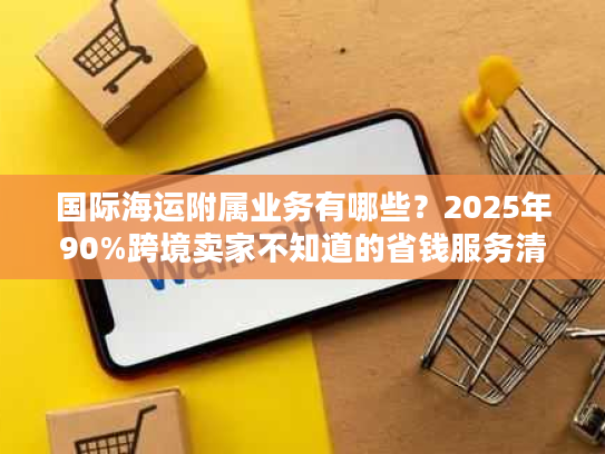 国际海运附属业务有哪些？2025年90%跨境卖家不知道的省钱服务清单