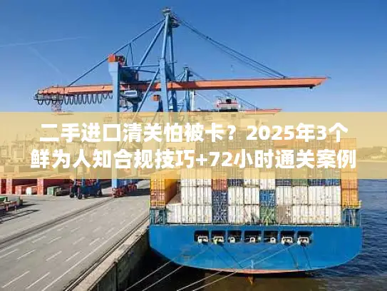 二手进口清关怕被卡？2025年3个鲜为人知合规技巧+72小时通关案例拆解