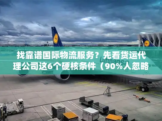 找靠谱国际物流服务？先看货运代理公司这6个硬核条件（90%人忽略第3条）