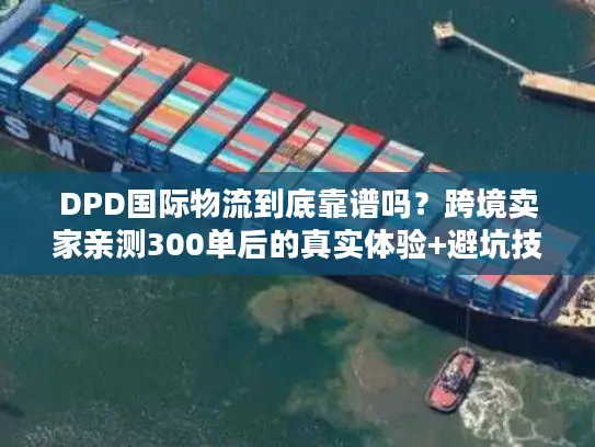 DPD国际物流到底靠谱吗？跨境卖家亲测300单后的真实体验+避坑技巧