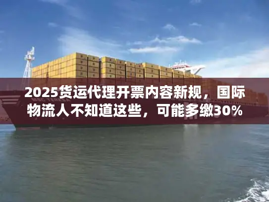 2025货运代理开票内容新规，国际物流人不知道这些，可能多缴30%税？