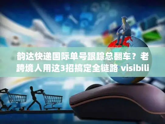 韵达快递国际单号跟踪总翻车？老跨境人用这3招搞定全链路 visibility