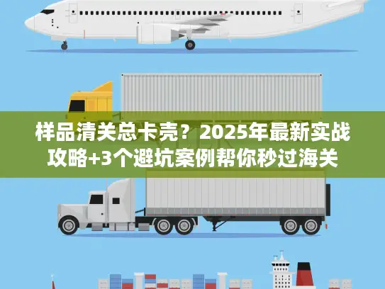 样品清关总卡壳？2025年最新实战攻略+3个避坑案例帮你秒过海关