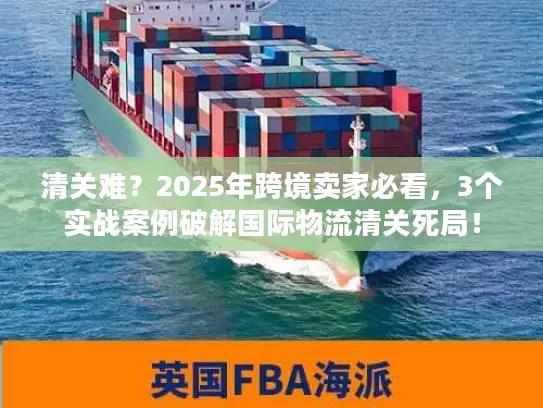 清关难？2025年跨境卖家必看，3个实战案例破解国际物流清关死局！