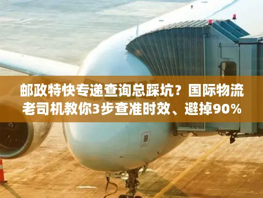 邮政特快专递查询总踩坑？国际物流老司机教你3步查准时效、避掉90%丢件风险