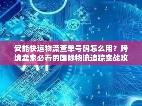安能快运物流查单号码怎么用？跨境卖家必看的国际物流追踪实战攻略