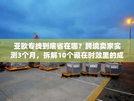 亚欧专线到底省在哪？跨境卖家实测3个月，拆解10个藏在时效里的成本密码