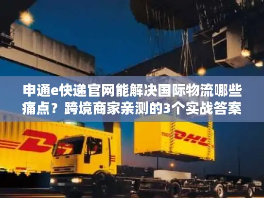 申通e快递官网能解决国际物流哪些痛点？跨境商家亲测的3个实战答案