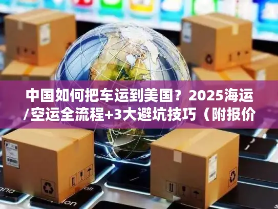 中国如何把车运到美国？2025海运/空运全流程+3大避坑技巧（附报价参考）