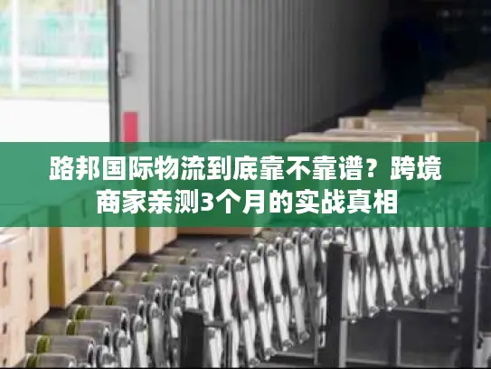 路邦国际物流到底靠不靠谱？跨境商家亲测3个月的实战真相