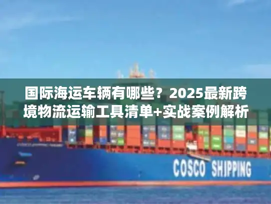 国际海运车辆有哪些？2025最新跨境物流运输工具清单+实战案例解析