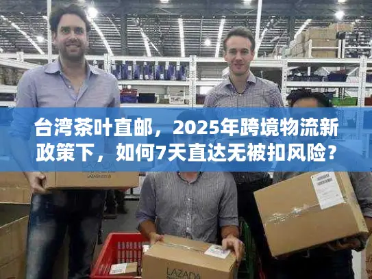 台湾茶叶直邮，2025年跨境物流新政策下，如何7天直达无被扣风险？