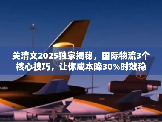 关清文2025独家揭秘，国际物流3个核心技巧，让你成本降30%时效稳95%