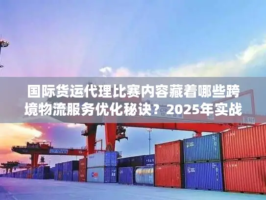 国际货运代理比赛内容藏着哪些跨境物流服务优化秘诀？2025年实战派必看