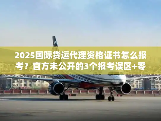 2025国际货运代理资格证书怎么报考?官方未公开的3个报考误区+零基础通关技巧 2025国际货运代理资格证书怎么报考?官方未公开的3个报考误区+零基础通关技巧