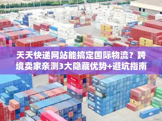 天天快递网站能搞定国际物流？跨境卖家亲测3大隐藏优势+避坑指南