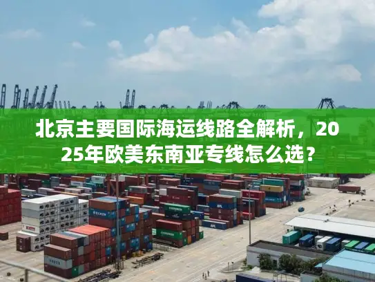 北京主要国际海运线路全解析，2025年欧美东南亚专线怎么选？