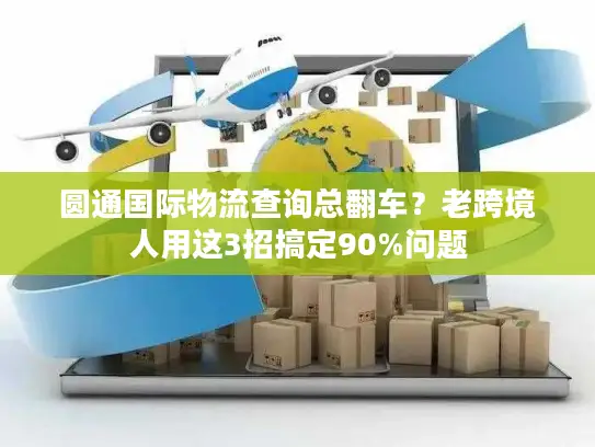 圆通国际物流查询总翻车？老跨境人用这3招搞定90%问题