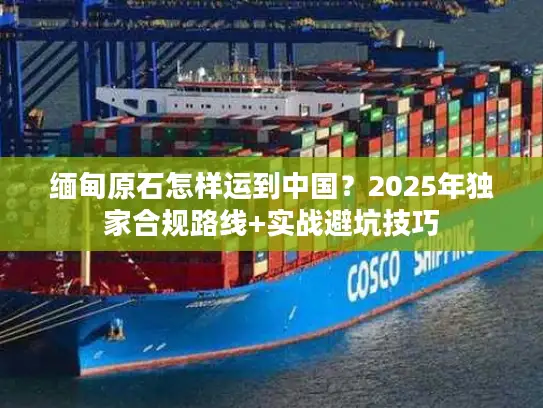 缅甸原石怎样运到中国？2025年独家合规路线+实战避坑技巧
