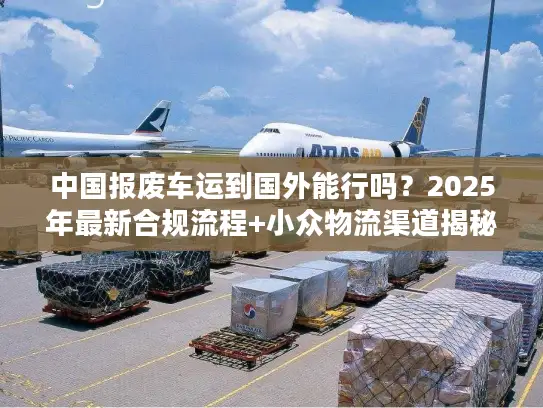 中国报废车运到国外能行吗?2025年最新合规流程+小众物流渠道揭秘 中国报废车运到国外能行吗?2025年最新合规流程+小众物流渠道揭秘