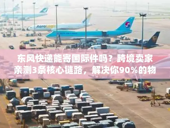 东风快递能寄国际件吗？跨境卖家亲测3条核心链路，解决你90%的物流痛点