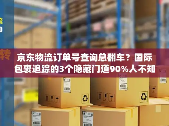 京东物流订单号查询总翻车？国际包裹追踪的3个隐藏门道90%人不知道