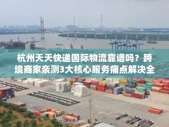 杭州天天快递国际物流靠谱吗？跨境商家亲测3大核心服务痛点解决全流程