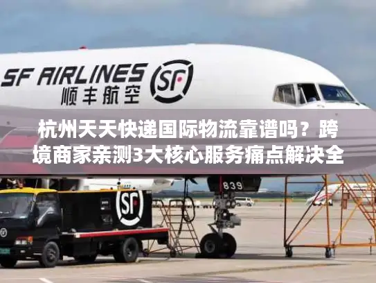 杭州天天快递国际物流靠谱吗？跨境商家亲测3大核心服务痛点解决全流程