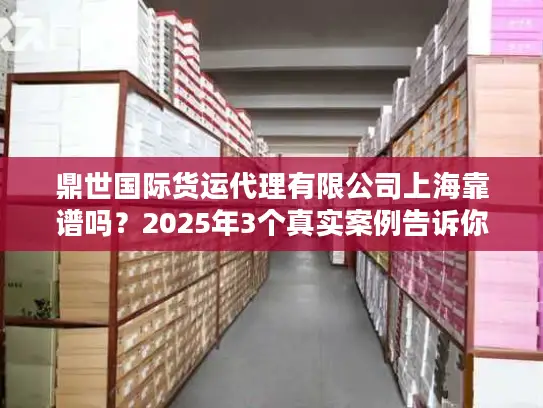鼎世国际货运代理有限公司上海靠谱吗？2025年3个真实案例告诉你答案！