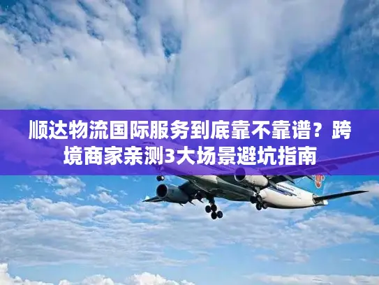 顺达物流国际服务到底靠不靠谱？跨境商家亲测3大场景避坑指南