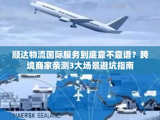 顺达物流国际服务到底靠不靠谱？跨境商家亲测3大场景避坑指南