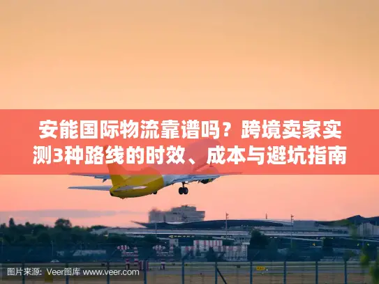 安能国际物流靠谱吗？跨境卖家实测3种路线的时效、成本与避坑指南