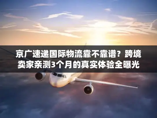 京广速递国际物流靠不靠谱？跨境卖家亲测3个月的真实体验全曝光