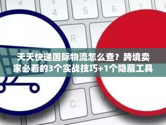 天天快递国际物流怎么查？跨境卖家必看的3个实战技巧+1个隐藏工具