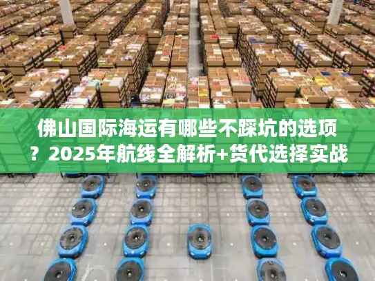 佛山国际海运有哪些不踩坑的选项？2025年航线全解析+货代选择实战技巧