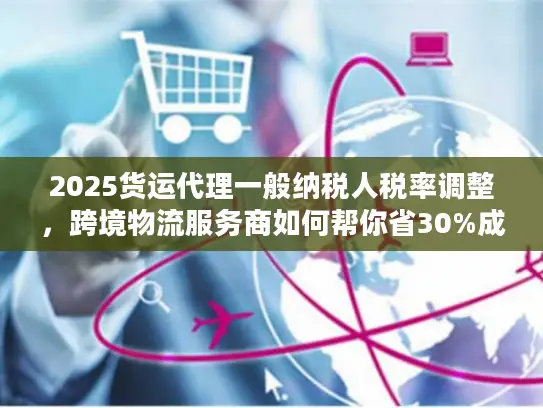 2025货运代理一般纳税人税率调整，跨境物流服务商如何帮你省30%成本？