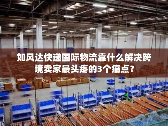 如风达快递国际物流靠什么解决跨境卖家最头疼的3个痛点？