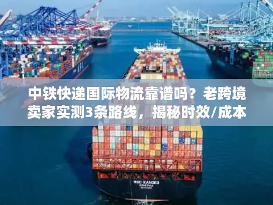 中铁快递国际物流靠谱吗？老跨境卖家实测3条路线，揭秘时效/成本/清关真相