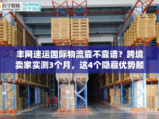 丰网速运国际物流靠不靠谱？跨境卖家实测3个月，这4个隐藏优势颠覆认知